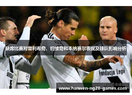 缺席比赛对普利希奇、约维奇和本纳赛尔表现及球队影响分析