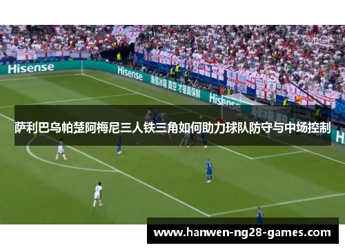 萨利巴乌帕楚阿梅尼三人铁三角如何助力球队防守与中场控制