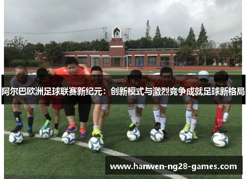 阿尔巴欧洲足球联赛新纪元：创新模式与激烈竞争成就足球新格局