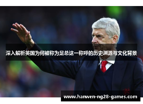 深入解析英国为何被称为足总这一称呼的历史渊源与文化背景