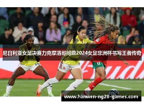尼日利亚女足决赛力克摩洛哥问鼎2024女足非洲杯书写王者传奇